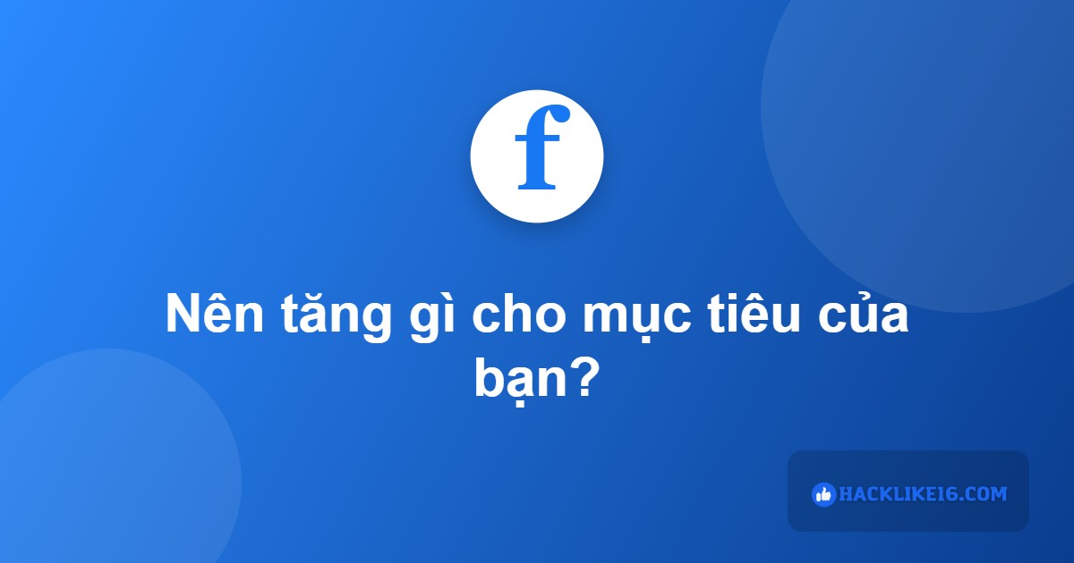 Nên tăng tương tác Facebook gì theo mục tiêu