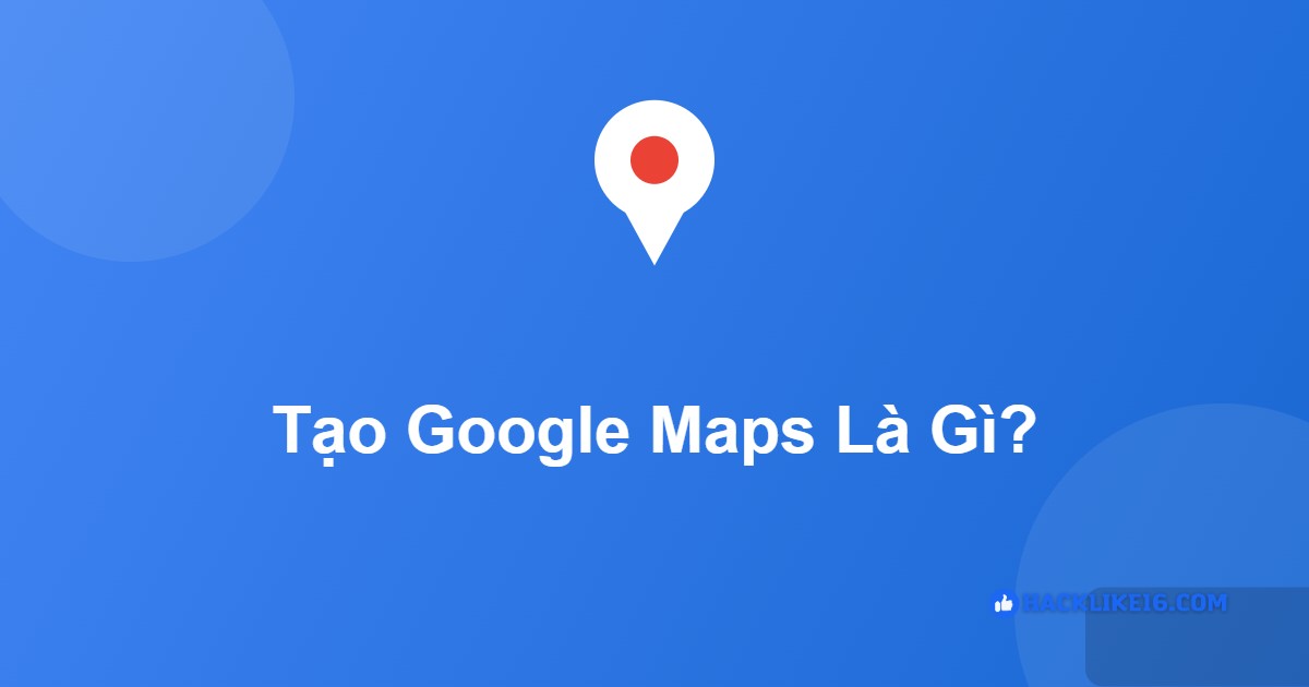 Tạo Google Maps Theo Yêu Cầu: Lên & Xác Minh Địa Điểm Tạo Google Maps là gì